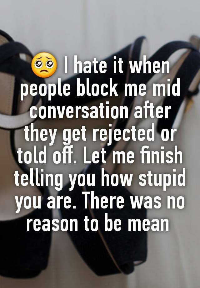 🥺 I hate it when people block me mid conversation after they get rejected or told off. Let me finish telling you how stupid you are. There was no reason to be mean 