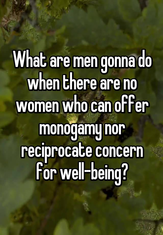 What are men gonna do when there are no women who can offer monogamy nor reciprocate concern for well-being?