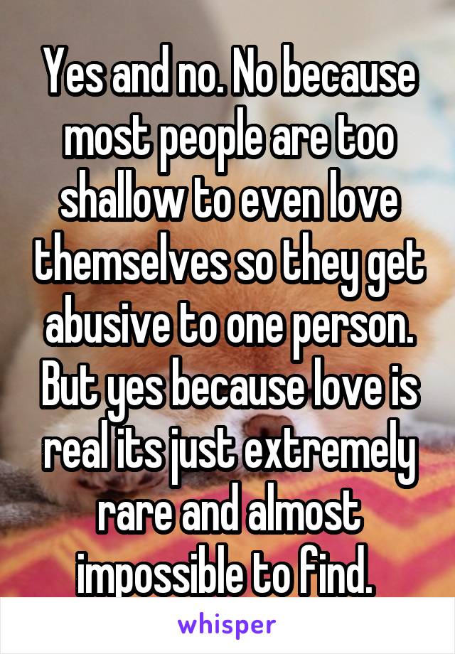 Yes and no. No because most people are too shallow to even love themselves so they get abusive to one person. But yes because love is real its just extremely rare and almost impossible to find. 