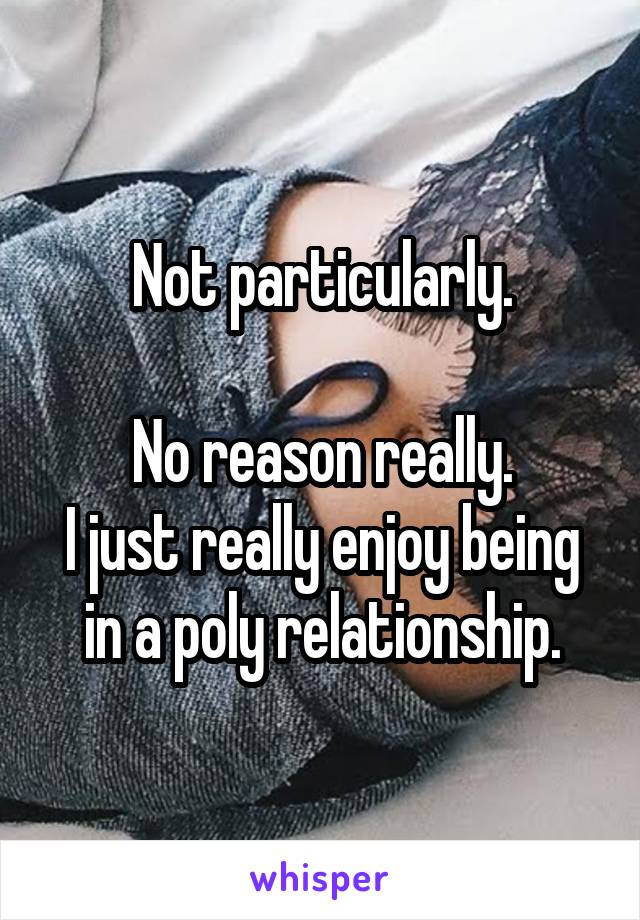 Not particularly.

No reason really.
I just really enjoy being in a poly relationship.