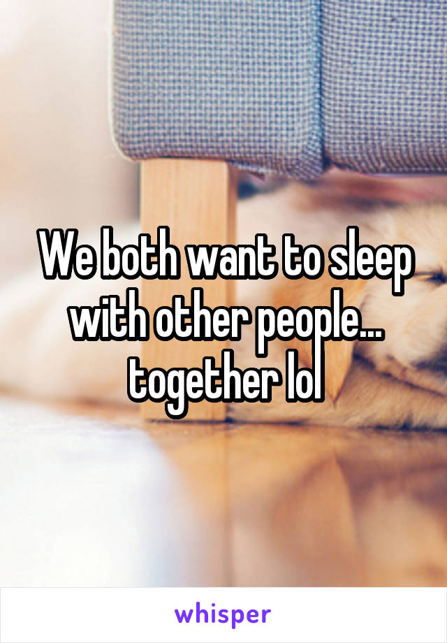 We both want to sleep with other people... together lol