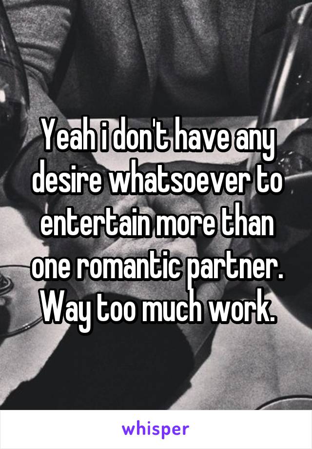 Yeah i don't have any desire whatsoever to entertain more than one romantic partner. Way too much work.