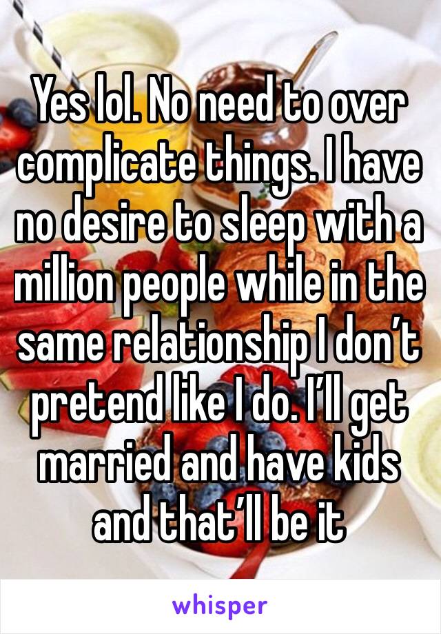 Yes lol. No need to over complicate things. I have no desire to sleep with a million people while in the same relationship I don’t pretend like I do. I’ll get married and have kids and that’ll be it