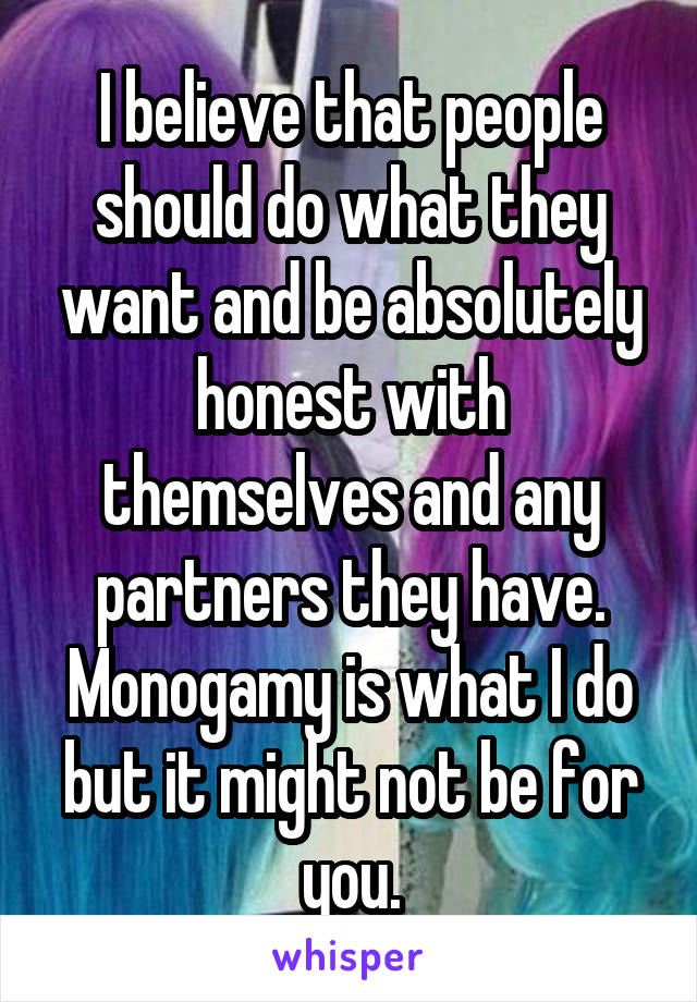 I believe that people should do what they want and be absolutely honest with themselves and any partners they have. Monogamy is what I do but it might not be for you.