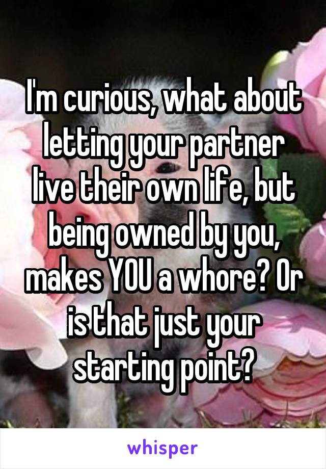 I'm curious, what about letting your partner live their own life, but being owned by you, makes YOU a whore? Or is that just your starting point?