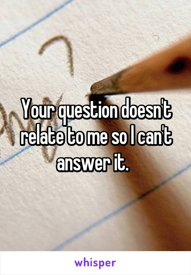 Your question doesn't relate to me so I can't answer it.  