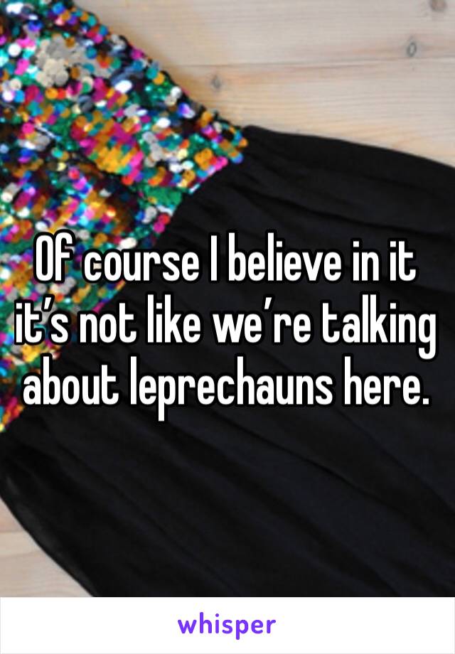 Of course I believe in it it’s not like we’re talking about leprechauns here. 