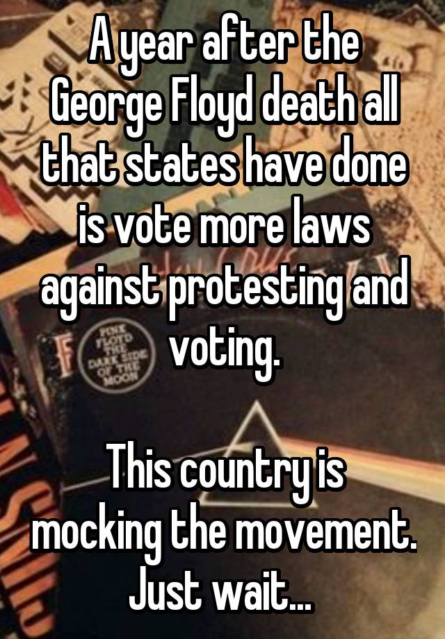 A year after the George Floyd death all that states have done is vote more laws against protesting and voting.

This country is mocking the movement. Just wait... 