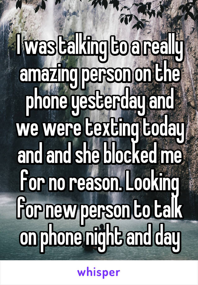 I was talking to a really amazing person on the phone yesterday and we were texting today and and she blocked me for no reason. Looking for new person to talk on phone night and day