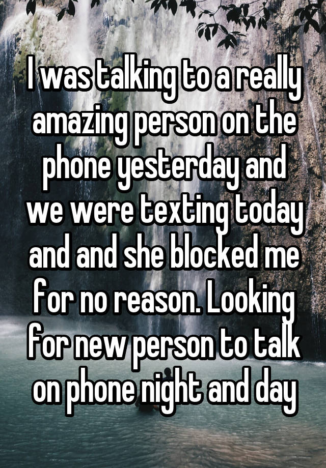 I was talking to a really amazing person on the phone yesterday and we were texting today and and she blocked me for no reason. Looking for new person to talk on phone night and day