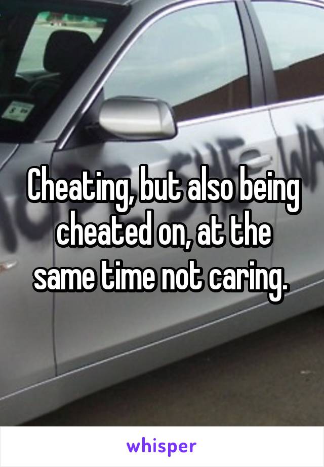 Cheating, but also being cheated on, at the same time not caring. 