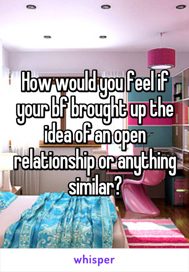 How would you feel if your bf brought up the idea of an open relationship or anything similar?