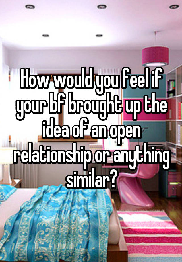 How would you feel if your bf brought up the idea of an open relationship or anything similar?