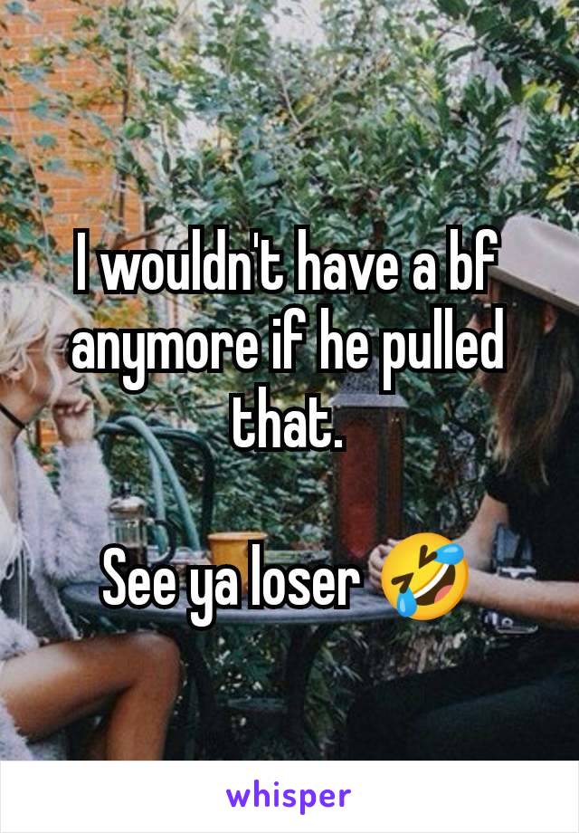 I wouldn't have a bf anymore if he pulled that.

See ya loser 🤣