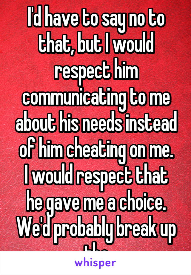 I'd have to say no to that, but I would respect him communicating to me about his needs instead of him cheating on me.
I would respect that he gave me a choice. We'd probably break up tho