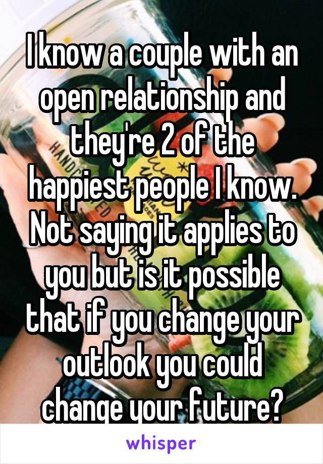  I know a couple with an open relationship and they're 2 of the happiest people I know. Not saying it applies to you but is it possible that if you change your outlook you could change your future?