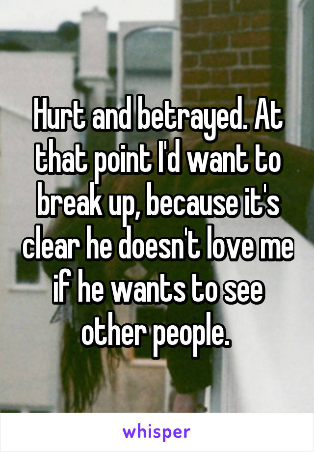 Hurt and betrayed. At that point I'd want to break up, because it's clear he doesn't love me if he wants to see other people. 