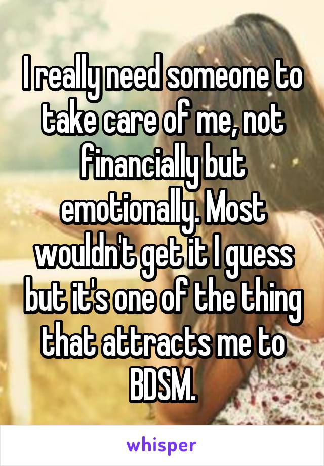 I really need someone to take care of me, not financially but emotionally. Most wouldn't get it I guess but it's one of the thing that attracts me to BDSM.