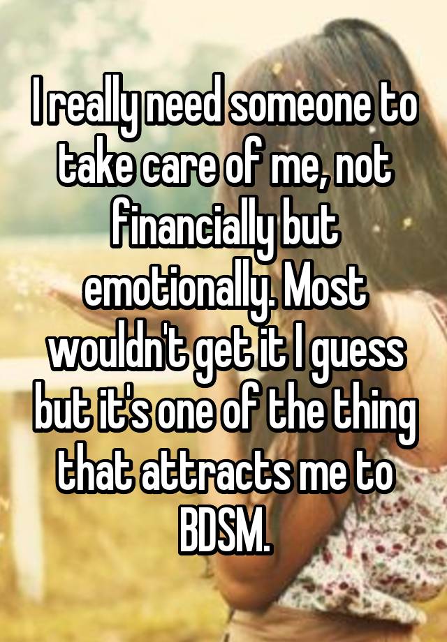 I really need someone to take care of me, not financially but emotionally. Most wouldn't get it I guess but it's one of the thing that attracts me to BDSM.