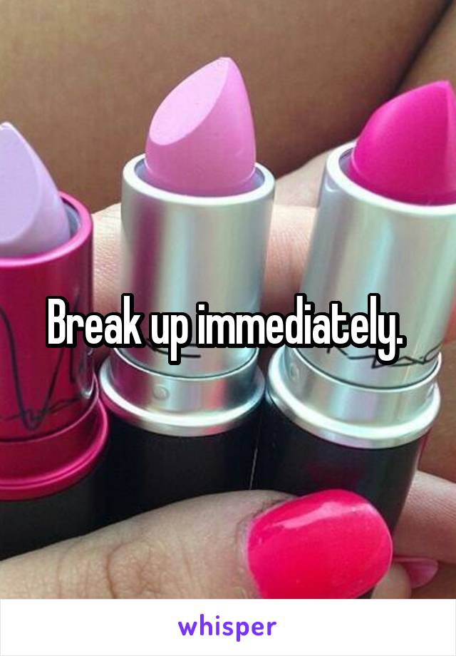 Break up immediately. 