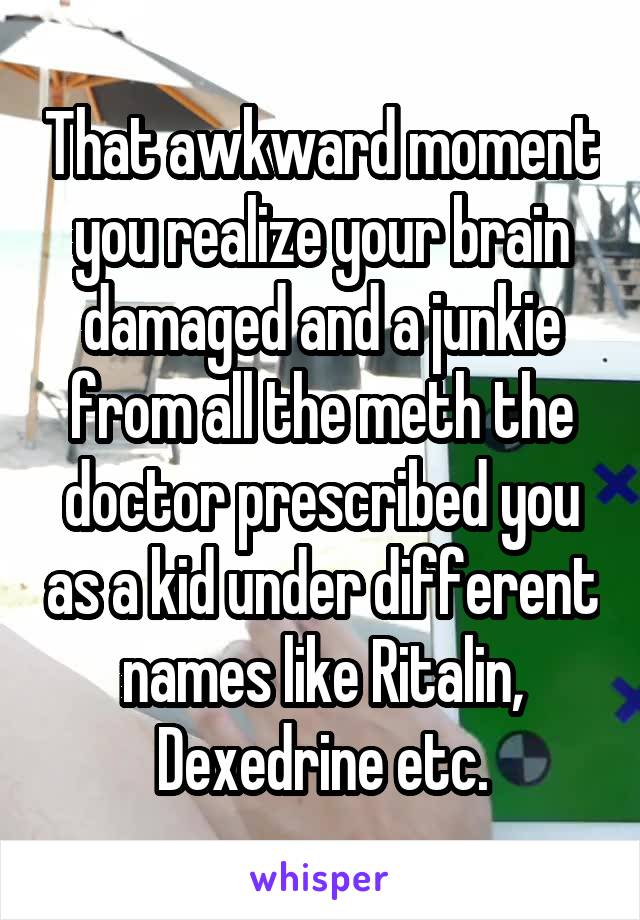 That awkward moment you realize your brain damaged and a junkie from all the meth the doctor prescribed you as a kid under different names like Ritalin, Dexedrine etc.