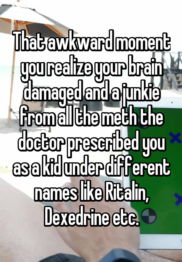 That awkward moment you realize your brain damaged and a junkie from all the meth the doctor prescribed you as a kid under different names like Ritalin, Dexedrine etc.