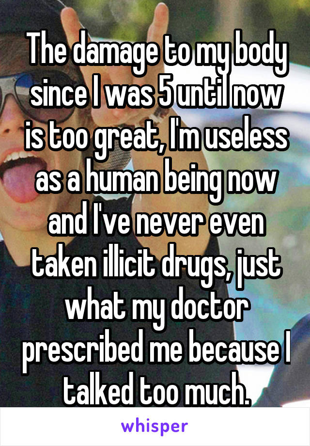 The damage to my body since I was 5 until now is too great, I'm useless as a human being now and I've never even taken illicit drugs, just what my doctor prescribed me because I talked too much.