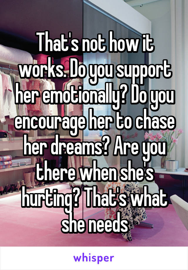 That's not how it works. Do you support her emotionally? Do you encourage her to chase her dreams? Are you there when she's hurting? That's what she needs