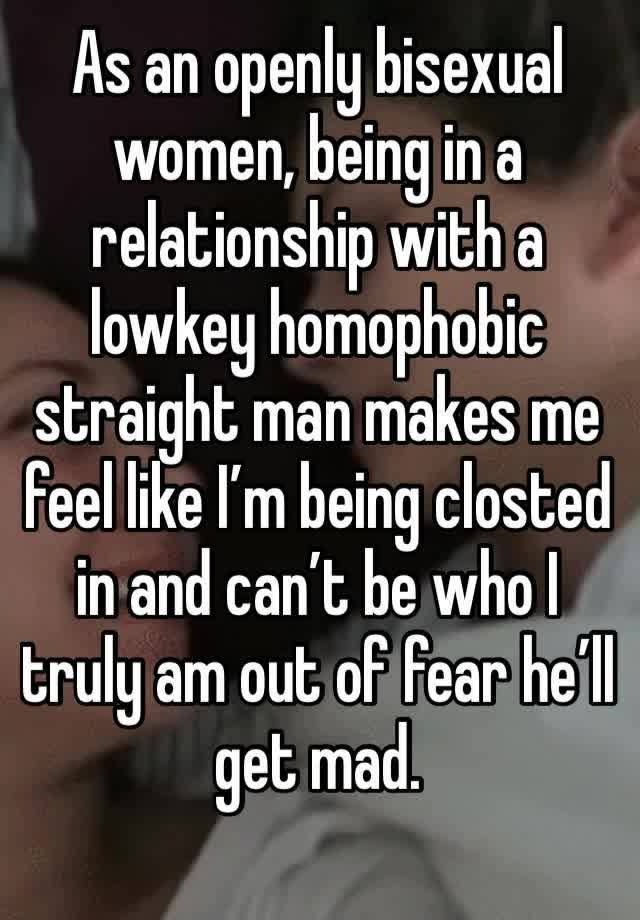 As an openly bisexual women, being in a relationship with a lowkey homophobic straight man makes me feel like I’m being closted in and can’t be who I truly am out of fear he’ll get mad.