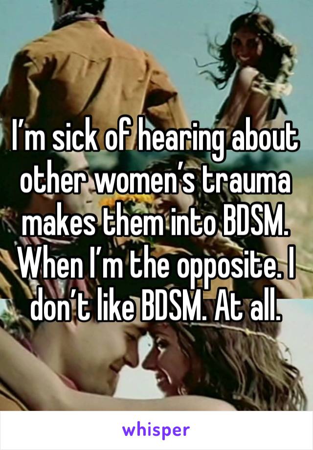 I’m sick of hearing about other women’s trauma makes them into BDSM. When I’m the opposite. I don’t like BDSM. At all.