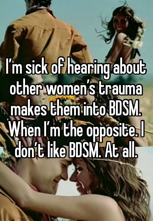 I’m sick of hearing about other women’s trauma makes them into BDSM. When I’m the opposite. I don’t like BDSM. At all.