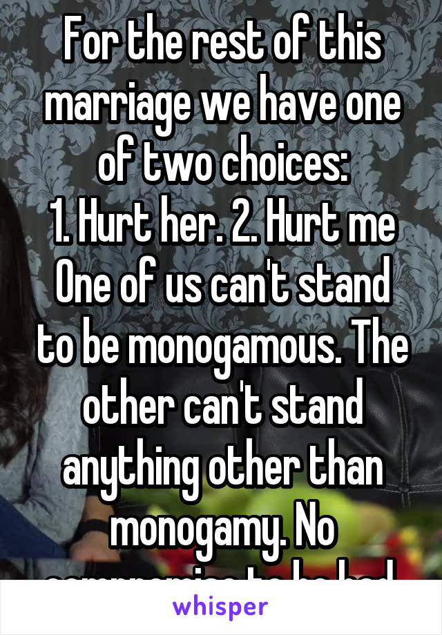 For the rest of this marriage we have one of two choices:
1. Hurt her. 2. Hurt me
One of us can't stand to be monogamous. The other can't stand anything other than monogamy. No compromise to be had.