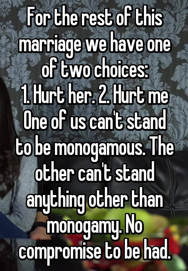 For the rest of this marriage we have one of two choices:
1. Hurt her. 2. Hurt me
One of us can't stand to be monogamous. The other can't stand anything other than monogamy. No compromise to be had.