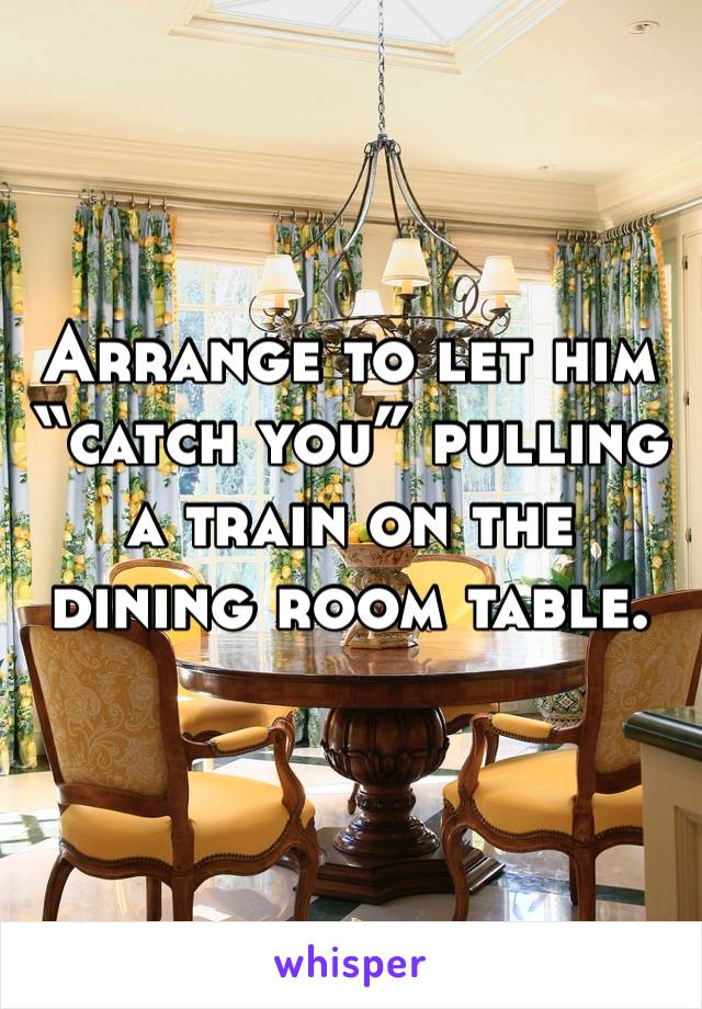 Arrange to let him “catch you” pulling a train on the dining room table.