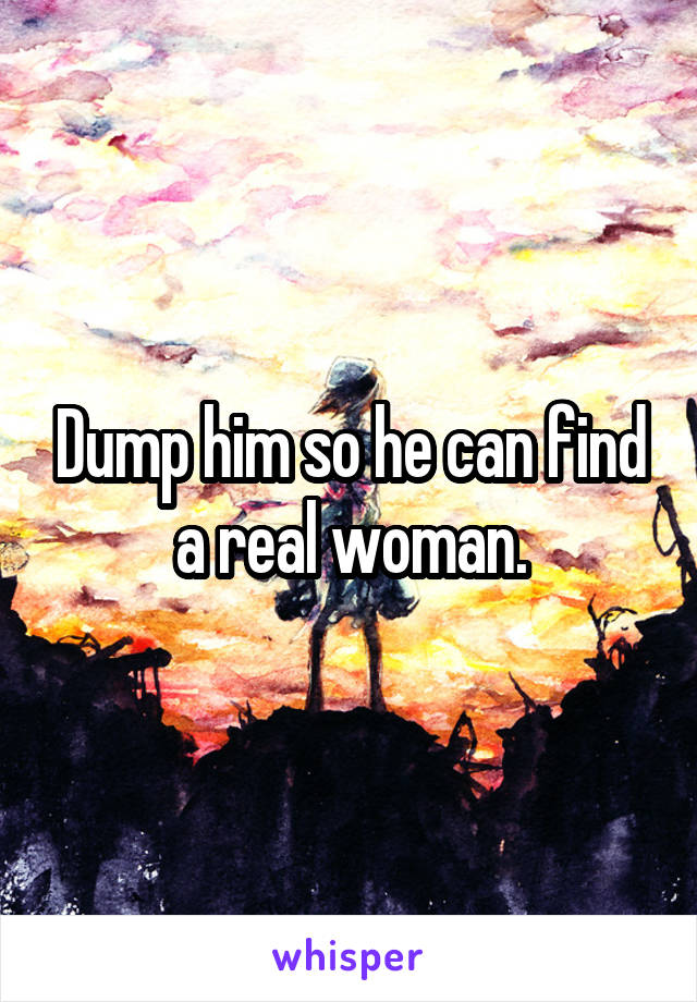 Dump him so he can find a real woman.