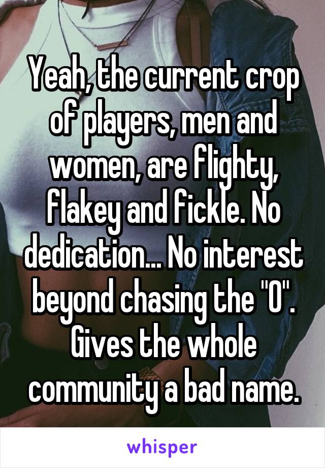 Yeah, the current crop of players, men and women, are flighty, flakey and fickle. No dedication... No interest beyond chasing the "O". Gives the whole community a bad name.