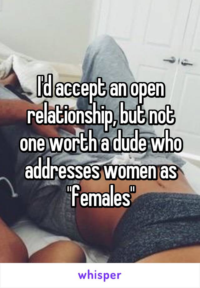 I'd accept an open relationship, but not one worth a dude who addresses women as "females"