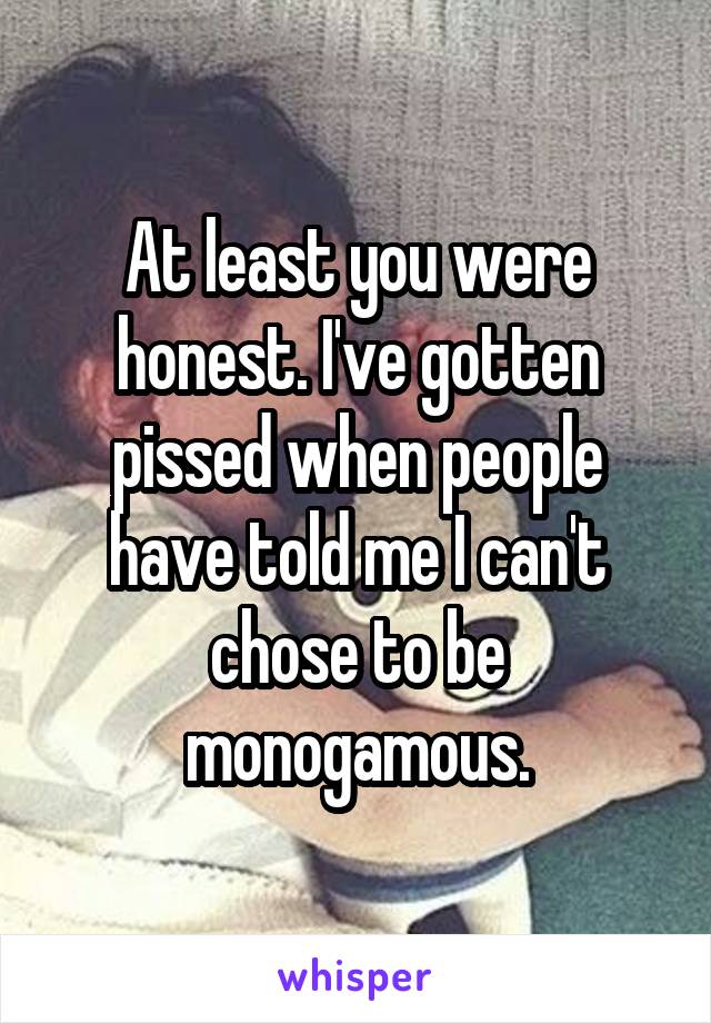 At least you were honest. I've gotten pissed when people have told me I can't chose to be monogamous.