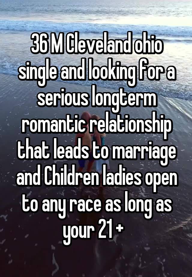 36 M Cleveland ohio single and looking for a serious longterm romantic relationship that leads to marriage and Children ladies open to any race as long as your 21 +  