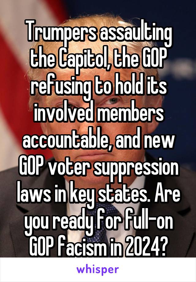 Trumpers assaulting the Capitol, the GOP refusing to hold its involved members accountable, and new GOP voter suppression laws in key states. Are you ready for full-on GOP facism in 2024?