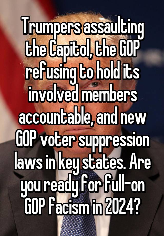 Trumpers assaulting the Capitol, the GOP refusing to hold its involved members accountable, and new GOP voter suppression laws in key states. Are you ready for full-on GOP facism in 2024?