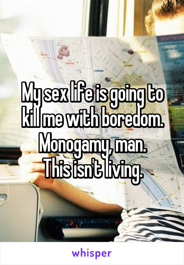 My sex life is going to kill me with boredom.
Monogamy, man.
This isn't living.