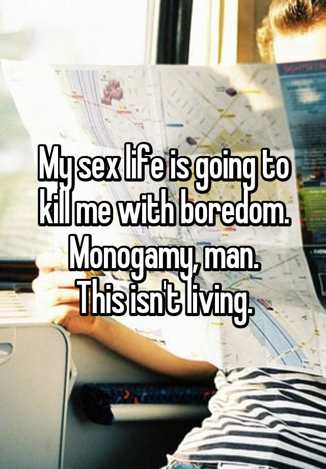 My sex life is going to kill me with boredom.
Monogamy, man.
This isn't living.