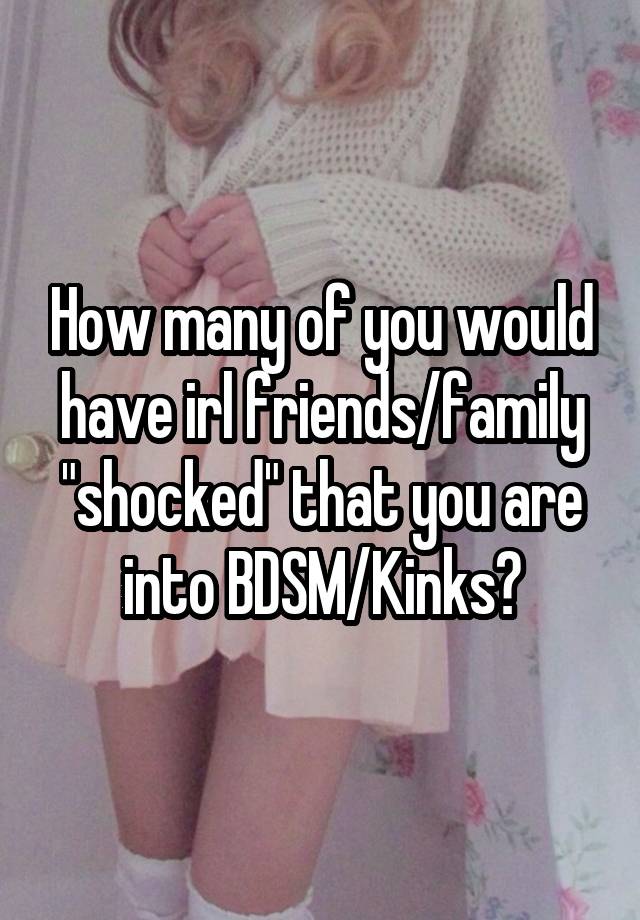 How many of you would have irl friends/family "shocked" that you are into BDSM/Kinks?