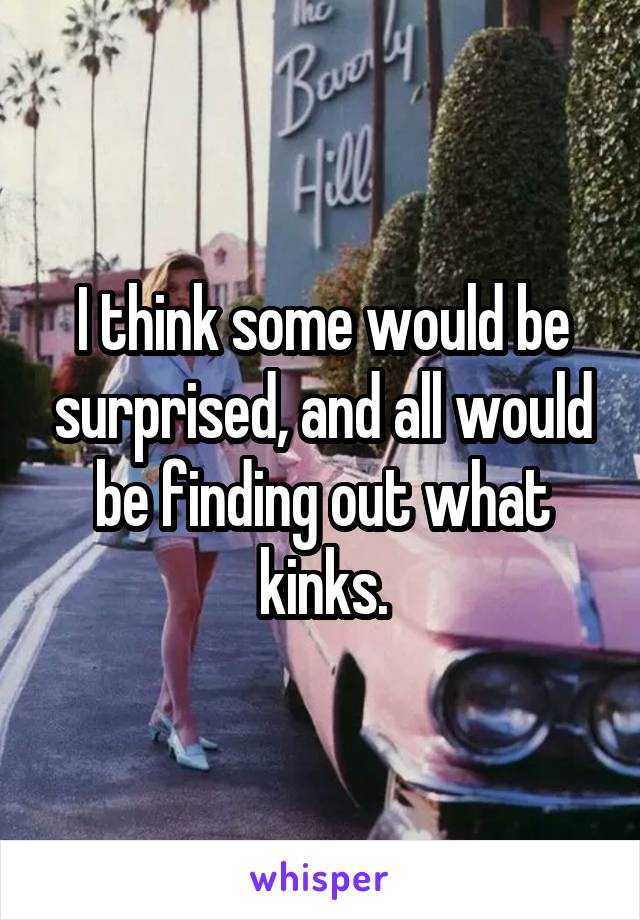 I think some would be surprised, and all would be finding out what kinks.