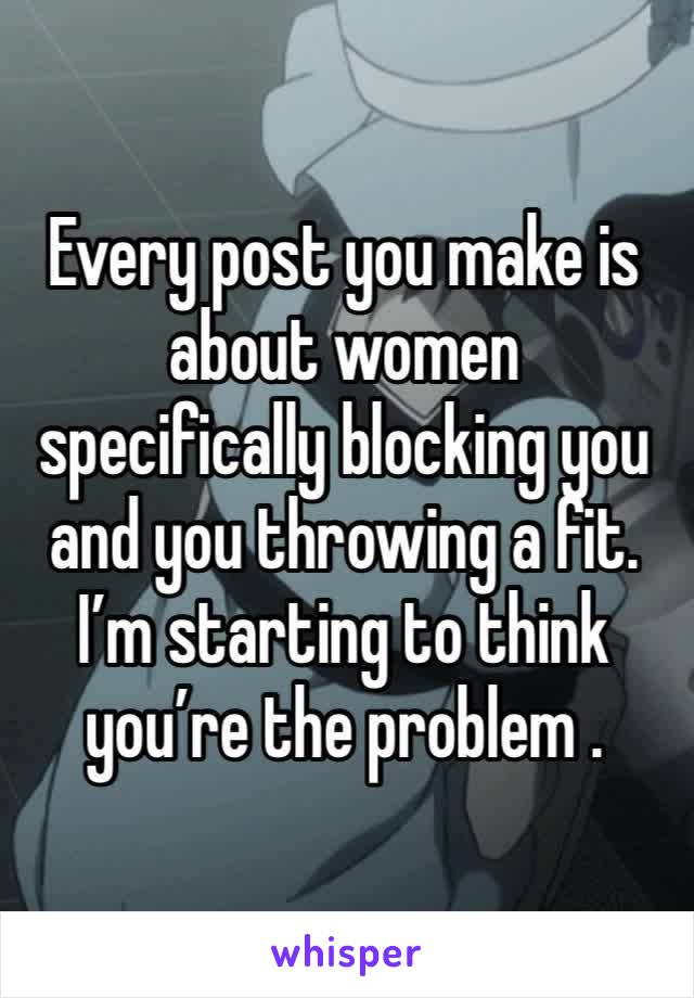 Every post you make is about women specifically blocking you and you throwing a fit. I’m starting to think you’re the problem .