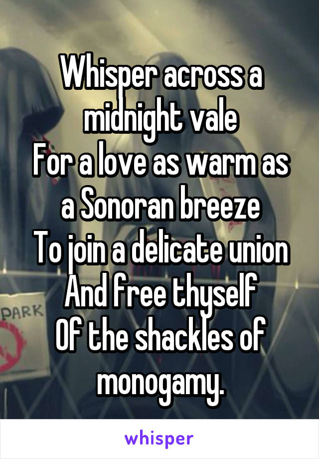 Whisper across a midnight vale
For a love as warm as a Sonoran breeze
To join a delicate union
And free thyself
Of the shackles of monogamy.