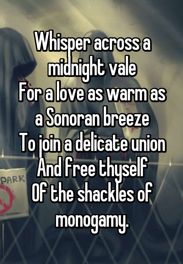 Whisper across a midnight vale
For a love as warm as a Sonoran breeze
To join a delicate union
And free thyself
Of the shackles of monogamy.