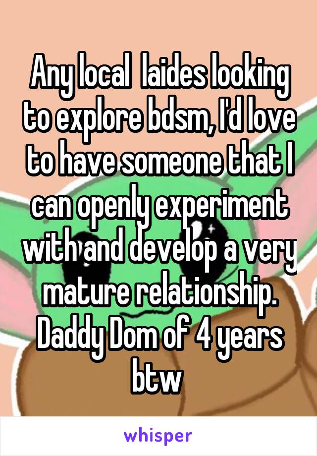 Any local  laides looking to explore bdsm, I'd love to have someone that I can openly experiment with and develop a very mature relationship. Daddy Dom of 4 years btw 