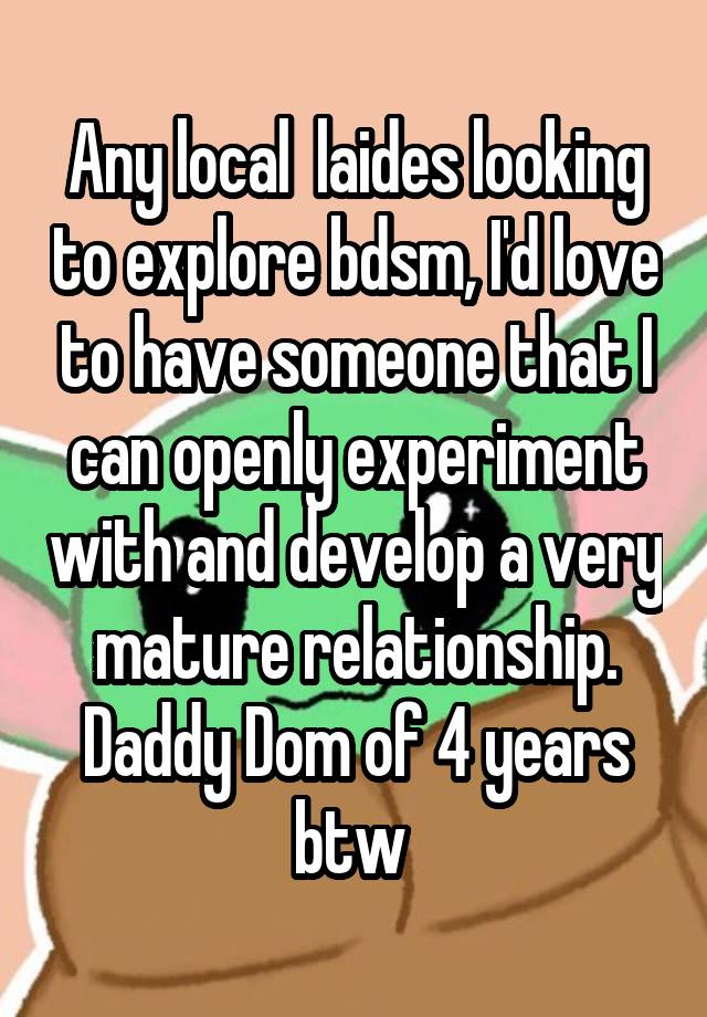 Any local  laides looking to explore bdsm, I'd love to have someone that I can openly experiment with and develop a very mature relationship. Daddy Dom of 4 years btw 